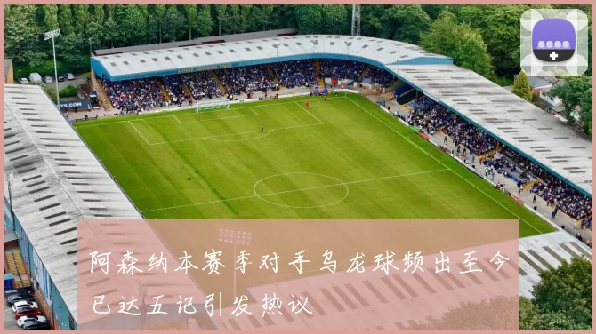 阿森纳本赛季对手乌龙球频出至今已达五记引发热议