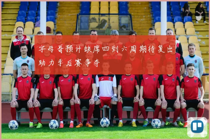 字母哥预计缺席四到六周期待复出助力季后赛争夺