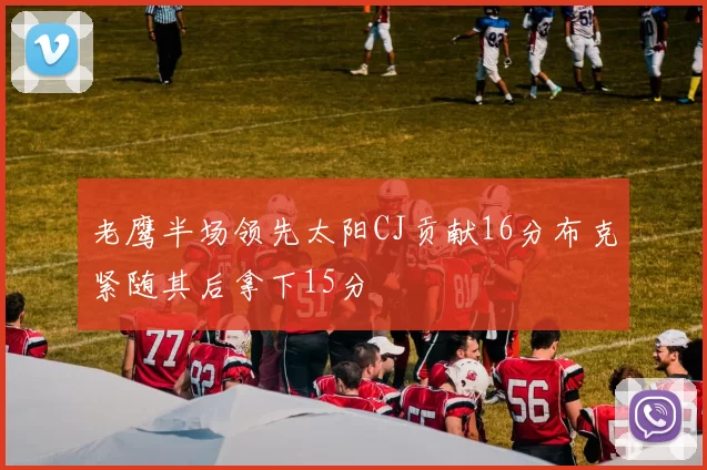 老鹰半场领先太阳CJ贡献16分布克紧随其后拿下15分