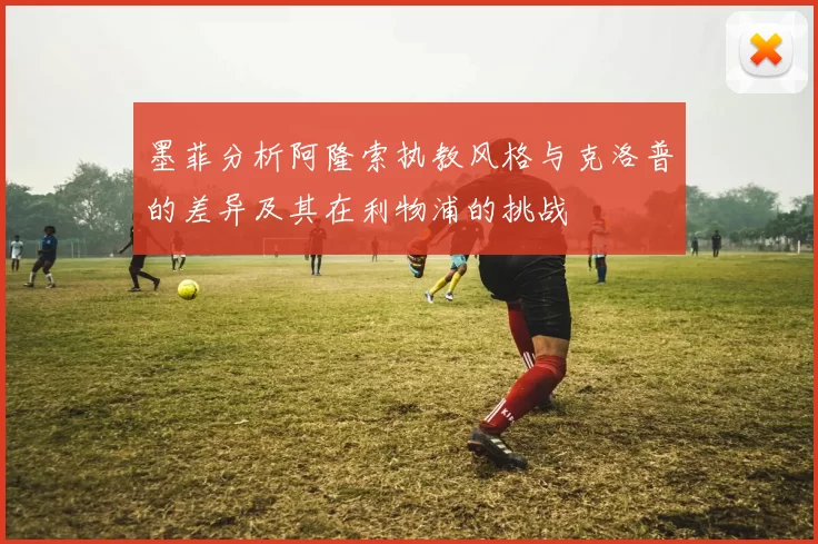 墨菲分析阿隆索执教风格与克洛普的差异及其在利物浦的挑战